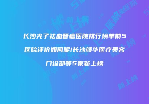 长沙光子祛血管瘤医院排行榜单前5医院评价如何呢!长沙颜华医疗美容门诊部等5家新上榜