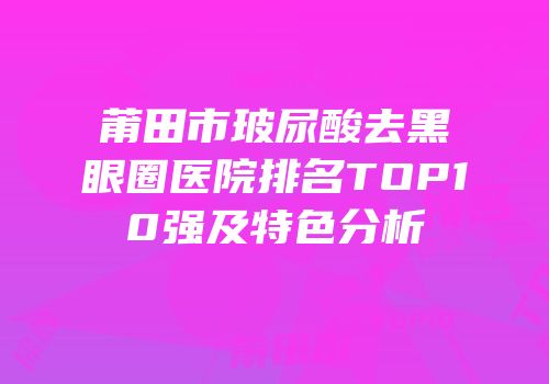 莆田市玻尿酸去黑眼圈医院排名TOP10强及特色分析