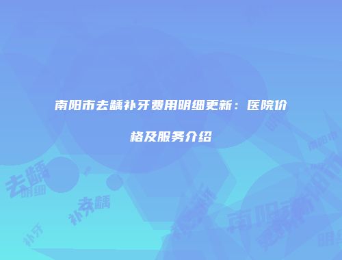 南阳市去龋补牙费用明细更新：医院价格及服务介绍