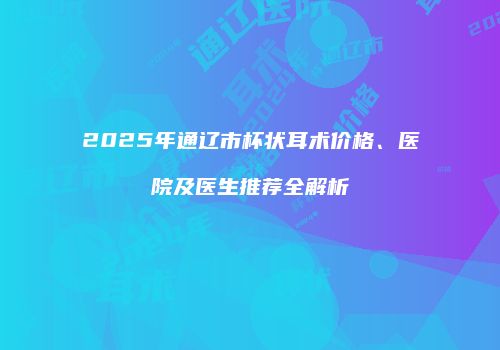 2025年通辽市杯状耳术价格、医院及医生推荐全解析