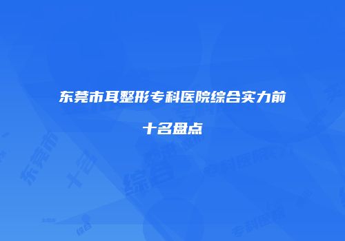 东莞市耳整形专科医院综合实力前十名盘点