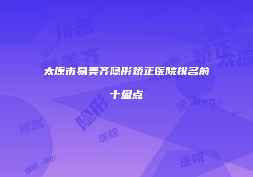 太原市易美齐隐形矫正医院排名前十盘点