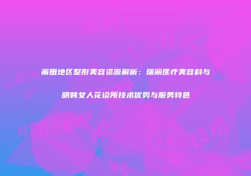 莆田地区整形美容资源解析：瑞丽医疗美容科与明韩女人花诊所技术优势与服务特色