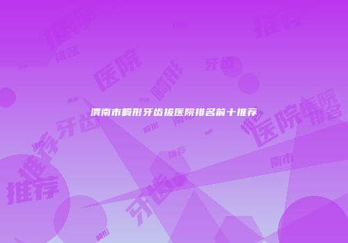 渭南市畸形牙齿拔医院排名前十推荐