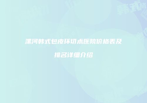 漯河韩式包皮环切术医院价格表及排名详细介绍