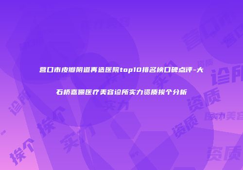 营口市皮瓣阴道再造医院top10排名榜口碑点评-大石桥嘉俪医疗美容诊所实力资质挨个分析