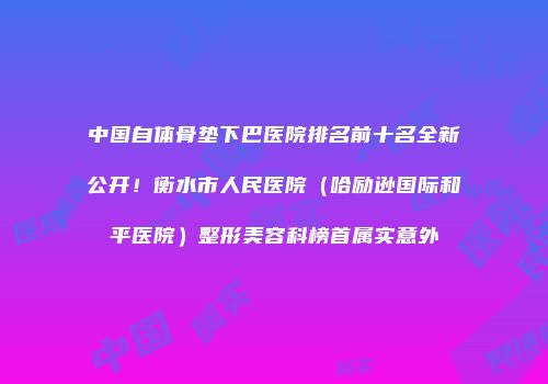 中国自体骨垫下巴医院排名前十名全新公开！衡水市人民医院（哈励逊国际和平医院）整形美容科榜首属实意外