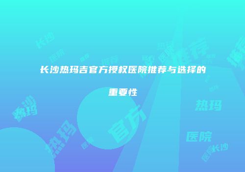 长沙热玛吉官方授权医院推荐与选择的重要性