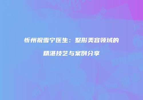 忻州祝雪宁医生：整形美容领域的精湛技艺与案例分享