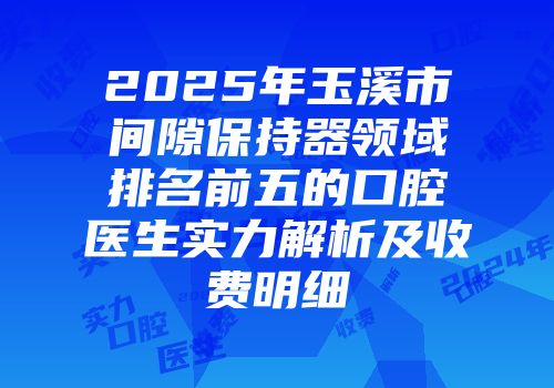 2025年玉溪市间隙保持器领域排名前五的口腔医生实力解析及收费明细