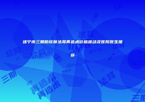 遂宁市三期肋软骨法耳再造术价格波动及医院医生推荐