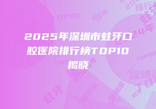 2025年深圳市蛀牙口腔医院排行榜TOP10揭晓