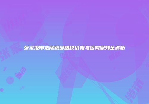张家港市祛除眼部皱纹价格与医院服务全解析
