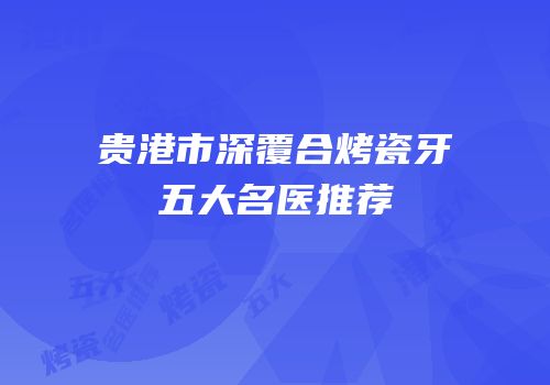 贵港市深覆合烤瓷牙五大名医推荐