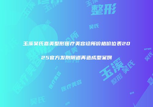 玉溪吴氏嘉美整形医疗美容诊所价格价位表2025官方发附阴道再造成型案例
