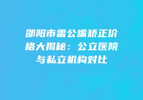 邵阳市雷公嘴矫正价格大揭秘：公立医院与私立机构对比