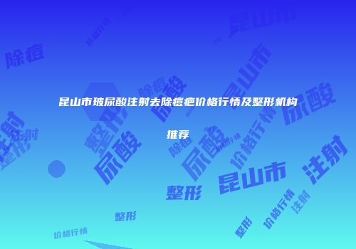 昆山市玻尿酸注射去除痘疤价格行情及整形机构推荐
