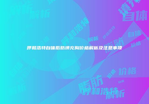 呼和浩特自体脂肪填充胸价格解析及注意事项