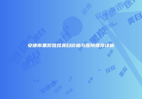 安康市黑炭娃娃美白价格与医院推荐详析