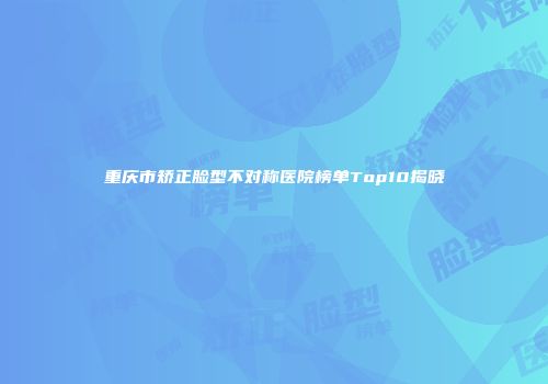 重庆市矫正脸型不对称医院榜单Top10揭晓