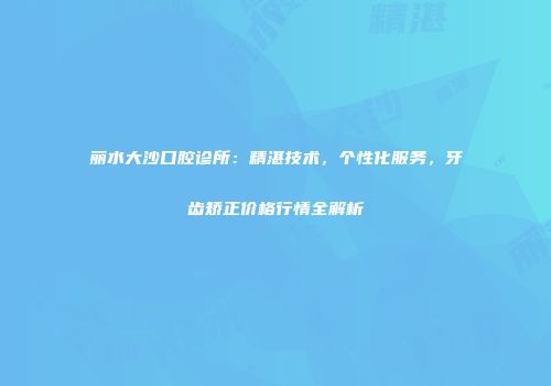 丽水大沙口腔诊所：精湛技术，个性化服务，牙齿矫正价格行情全解析