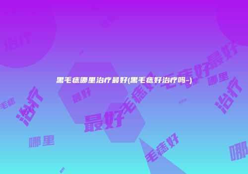 黑毛痣哪里治疗最好(黑毛痣好治疗吗-)