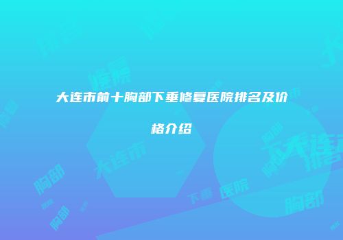 大连市前十胸部下垂修复医院排名及价格介绍