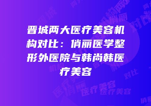 晋城两大医疗美容机构对比：俏丽医学整形外医院与韩尚韩医疗美容