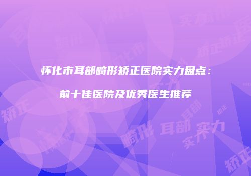 怀化市耳部畸形矫正医院实力盘点：前十佳医院及优秀医生推荐