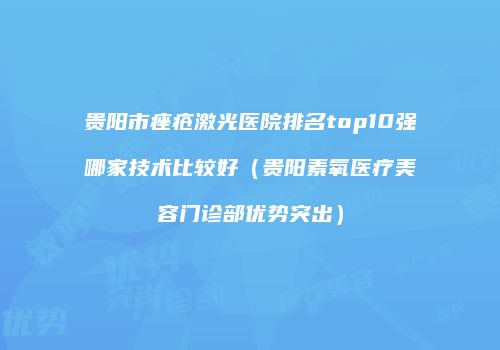 贵阳市痤疮激光医院排名top10强哪家技术比较好（贵阳素氧医疗美容门诊部优势突出）