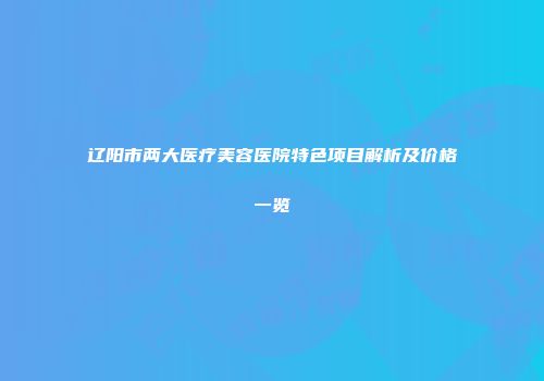 辽阳市两大医疗美容医院特色项目解析及价格一览