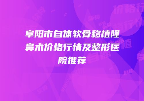阜阳市自体软骨移植隆鼻术价格行情及整形医院推荐