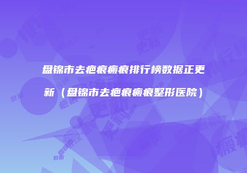 盘锦市去疤痕瘢痕排行榜数据正更新（盘锦市去疤痕瘢痕整形医院）