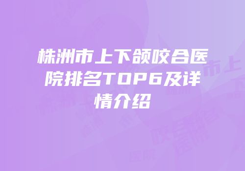株洲市上下颌咬合医院排名TOP6及详情介绍