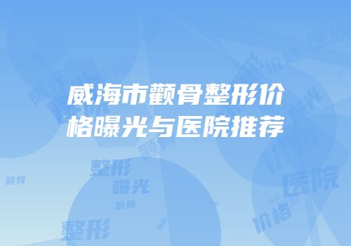 威海市颧骨整形价格曝光与医院推荐