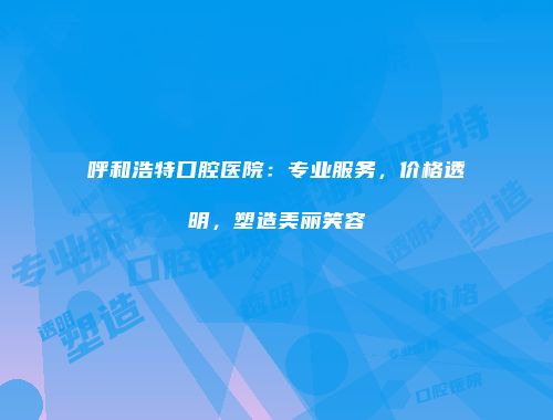 呼和浩特口腔医院：专业服务，价格透明，塑造美丽笑容