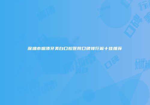 深圳市烟渍牙美白口腔医院口碑排行前十佳推荐