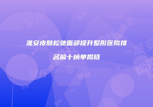淮安皮肤松弛面部提升整形医院排名前十榜单揭晓