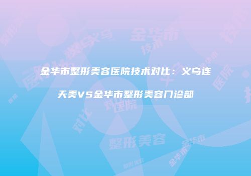 金华市整形美容医院技术对比：义乌连天美VS金华市整形美容门诊部