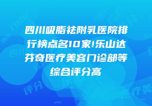 四川吸脂祛附乳医院排行榜点名10家!乐山达芬奇医疗美容门诊部等综合评分高