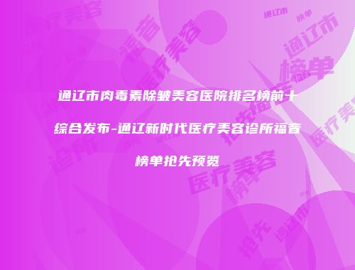 通辽市肉毒素除皱美容医院排名榜前十综合发布-通辽新时代医疗美容诊所福音榜单抢先预览