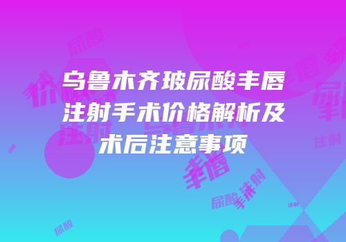 乌鲁木齐玻尿酸丰唇注射手术价格解析及术后注意事项