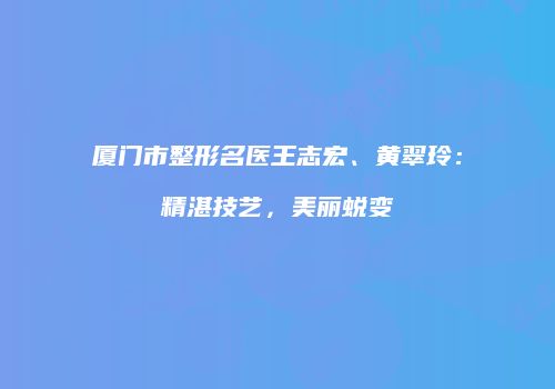 厦门市整形名医王志宏、黄翠玲：精湛技艺，美丽蜕变
