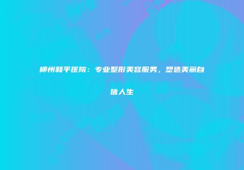 柳州和平医院：专业整形美容服务，塑造美丽自信人生