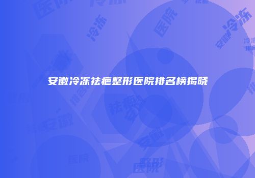 安徽冷冻祛疤整形医院排名榜揭晓