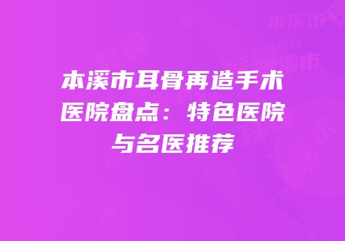 本溪市耳骨再造手术医院盘点：特色医院与名医推荐