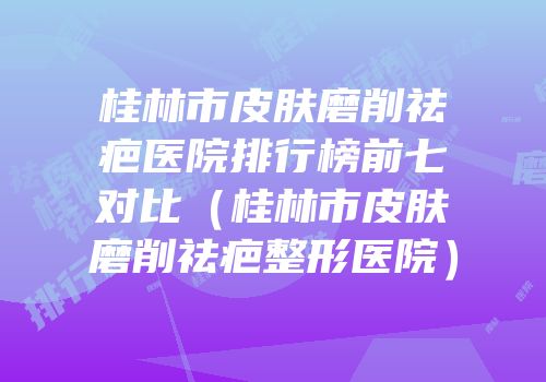 桂林市皮肤磨削祛疤医院排行榜前七对比（桂林市皮肤磨削祛疤整形医院）