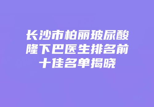 长沙市柏丽玻尿酸隆下巴医生排名前十佳名单揭晓