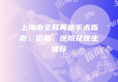 上海市全耳再造手术指南：价格、医院及医生推荐