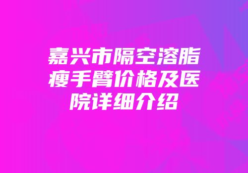 嘉兴市隔空溶脂瘦手臂价格及医院详细介绍